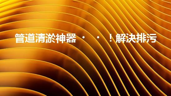 管道清淤神器！解決排污難題，讓水流暢無(wú)阻！